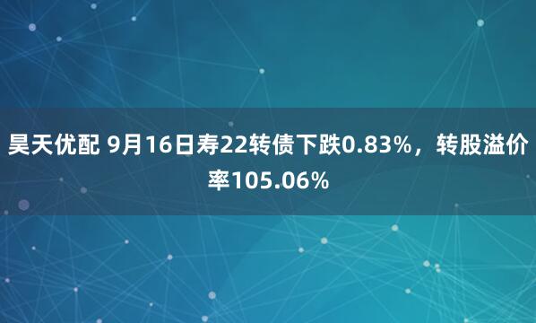 昊天优配 9月16日寿22转债下跌0.83%,转股溢价率105.06%