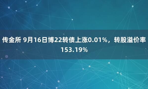传金所 9月16日博22转债上涨0.01%,转股溢价率153.19%