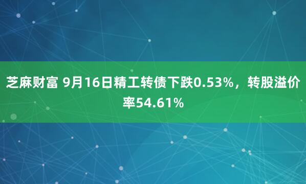 芝麻财富 9月16日精工转债下跌0.53%，转股溢价率54.61%