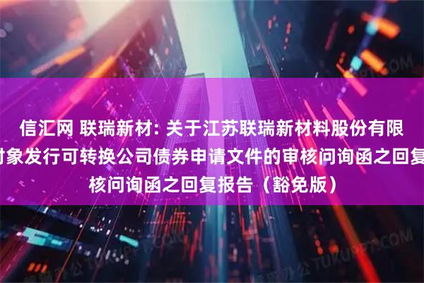信汇网 联瑞新材: 关于江苏联瑞新材料股份有限公司向不特定对象发行可转换公司债券申请文件的审核问询函之回复报告(豁免版)