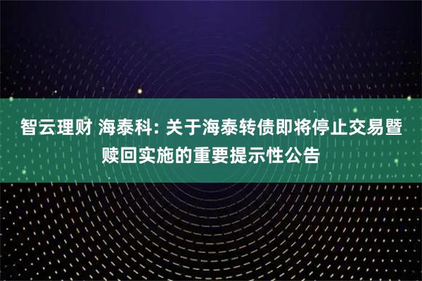 智云理财 海泰科: 关于海泰转债即将停止交易暨赎回实施的重要提示性公告