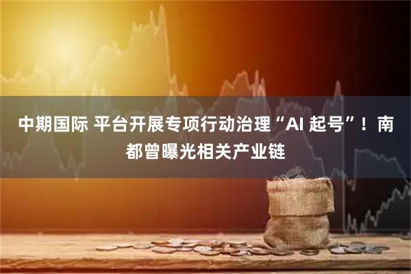 中期国际 平台开展专项行动治理“AI 起号”!南都曾曝光相关产业链