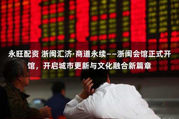 永旺配资 浙闽汇济·商道永续——浙闽会馆正式开馆，开启城市更新与文化融合新篇章