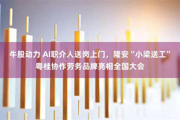 牛股动力 AI职介人送岗上门，隆安“小梁送工”粤桂协作劳务品牌亮相全国大会