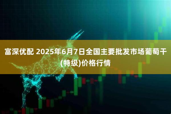 富深优配 2025年6月7日全国主要批发市场葡萄干(特级)价格行情