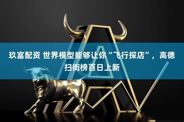 玖富配资 世界模型能够让你“飞行探店”，高德扫街榜百日上新