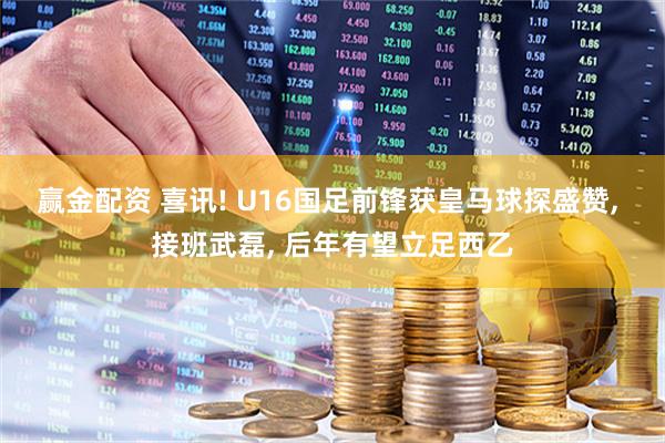 赢金配资 喜讯! U16国足前锋获皇马球探盛赞, 接班武磊, 后年有望立足西乙