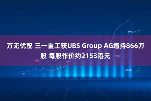 万无优配 三一重工获UBS Group AG增持866万股 每股作价约2153港元