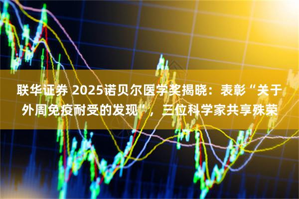 联华证券 2025诺贝尔医学奖揭晓:表彰“关于外周免疫耐受的发现”,三位科学家共享殊荣