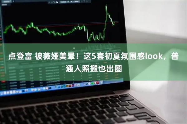 点登富 被薇娅美晕！这5套初夏氛围感look，普通人照搬也出圈