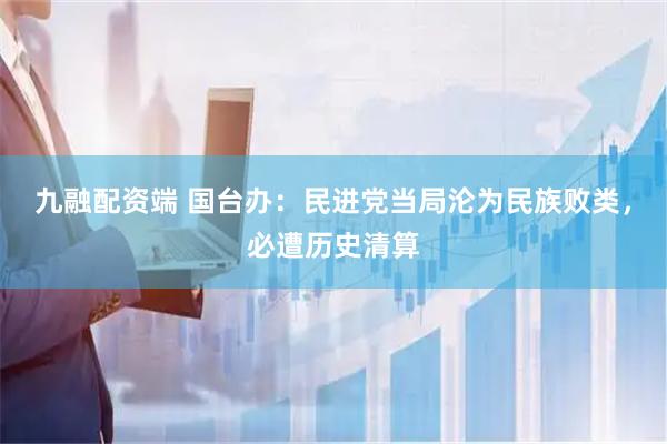 九融配资端 国台办:民进党当局沦为民族败类,必遭历史清算